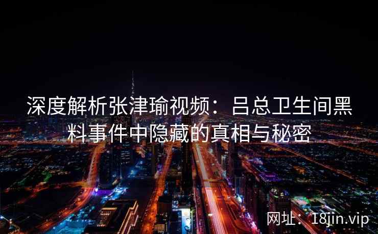 深度解析张津瑜视频：吕总卫生间黑料事件中隐藏的真相与秘密