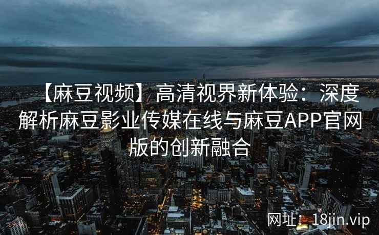 【麻豆视频】高清视界新体验：深度解析麻豆影业传媒在线与麻豆APP官网版的创新融合  第2张