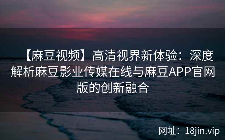 【麻豆视频】高清视界新体验：深度解析麻豆影业传媒在线与麻豆APP官网版的创新融合