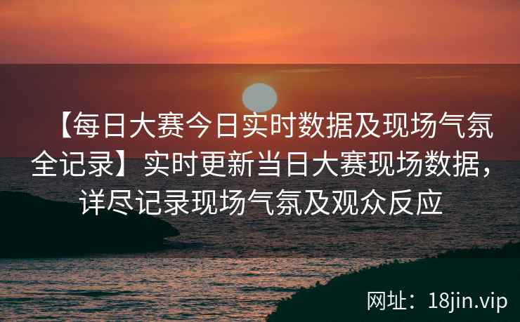 【每日大赛今日实时数据及现场气氛全记录】实时更新当日大赛现场数据，详尽记录现场气氛及观众反应