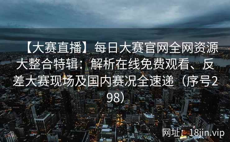 【大赛直播】每日大赛官网全网资源大整合特辑：解析在线免费观看、反差大赛现场及国内赛况全速递（序号298）  第2张