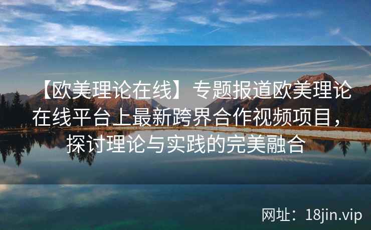 【欧美理论在线】专题报道欧美理论在线平台上最新跨界合作视频项目，探讨理论与实践的完美融合