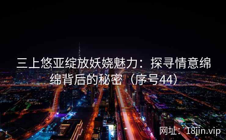三上悠亚绽放妖娆魅力：探寻情意绵绵背后的秘密（序号44）