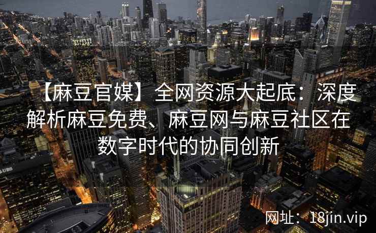 【麻豆官媒】全网资源大起底：深度解析麻豆免费、麻豆网与麻豆社区在数字时代的协同创新