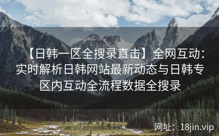【日韩一区全搜录直击】全网互动：实时解析日韩网站最新动态与日韩专区内互动全流程数据全搜录