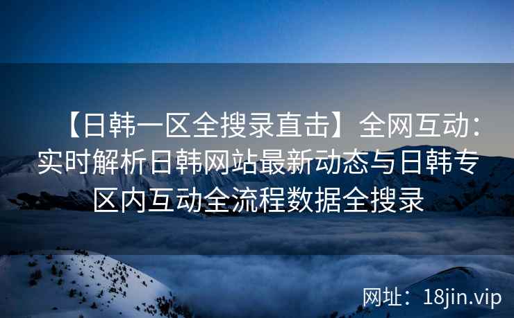【日韩一区全搜录直击】全网互动：实时解析日韩网站最新动态与日韩专区内互动全流程数据全搜录  第2张