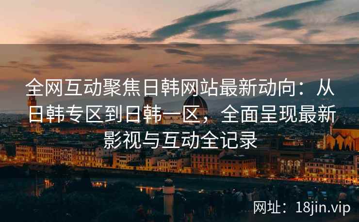 全网互动聚焦日韩网站最新动向：从日韩专区到日韩一区，全面呈现最新影视与互动全记录  第2张