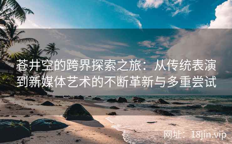 苍井空的跨界探索之旅：从传统表演到新媒体艺术的不断革新与多重尝试