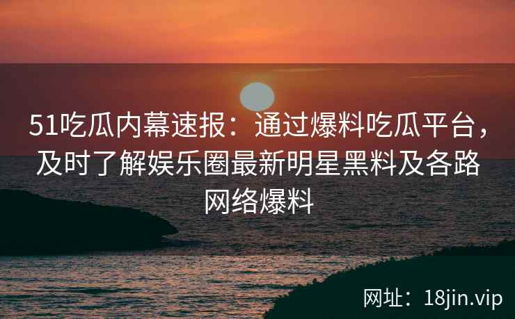 51吃瓜内幕速报：通过爆料吃瓜平台，及时了解娱乐圈最新明星黑料及各路网络爆料