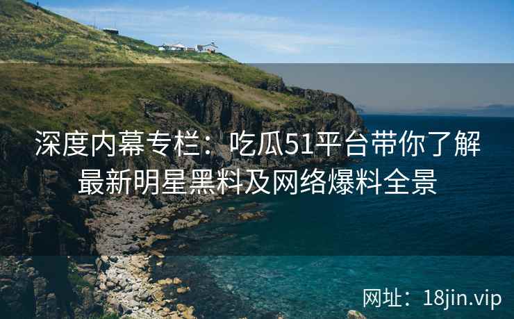深度内幕专栏：吃瓜51平台带你了解最新明星黑料及网络爆料全景  第2张
