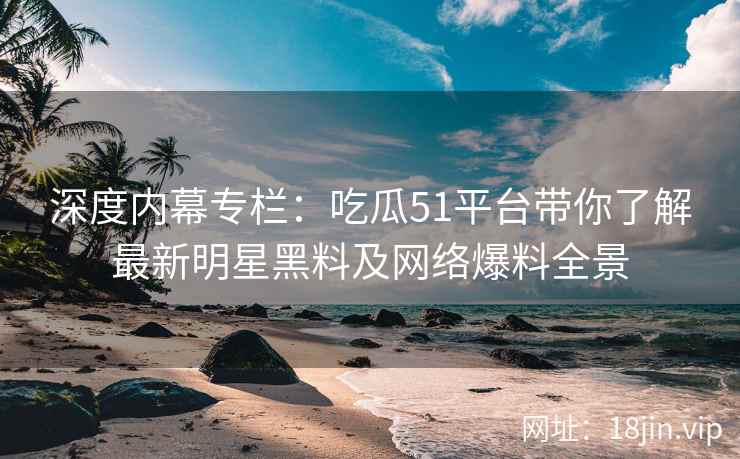 深度内幕专栏：吃瓜51平台带你了解最新明星黑料及网络爆料全景