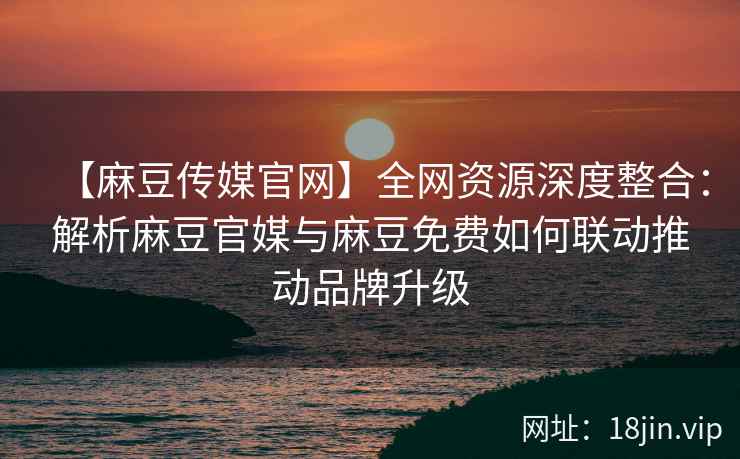【麻豆传媒官网】全网资源深度整合：解析麻豆官媒与麻豆免费如何联动推动品牌升级