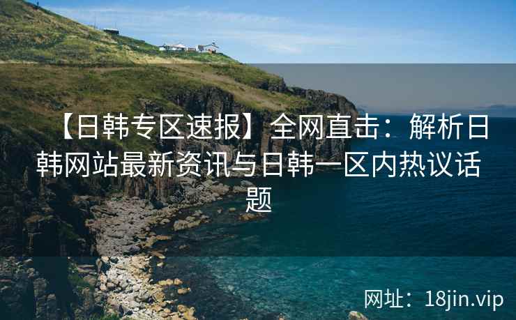 【日韩专区速报】全网直击：解析日韩网站最新资讯与日韩一区内热议话题