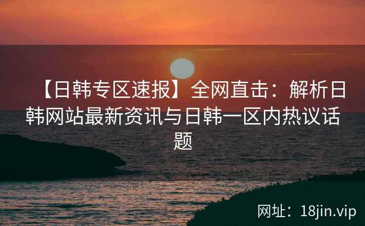 【日韩专区速报】全网直击：解析日韩网站最新资讯与日韩一区内热议话题  第2张