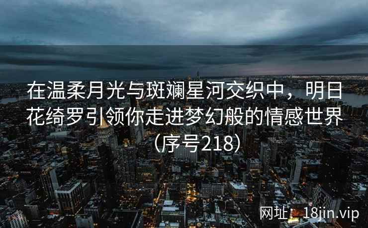在温柔月光与斑斓星河交织中，明日花绮罗引领你走进梦幻般的情感世界（序号218）