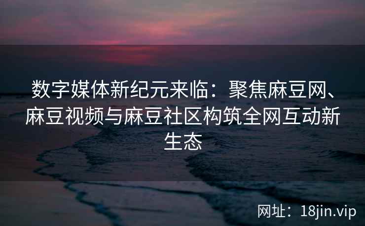 数字媒体新纪元来临：聚焦麻豆网、麻豆视频与麻豆社区构筑全网互动新生态  第2张