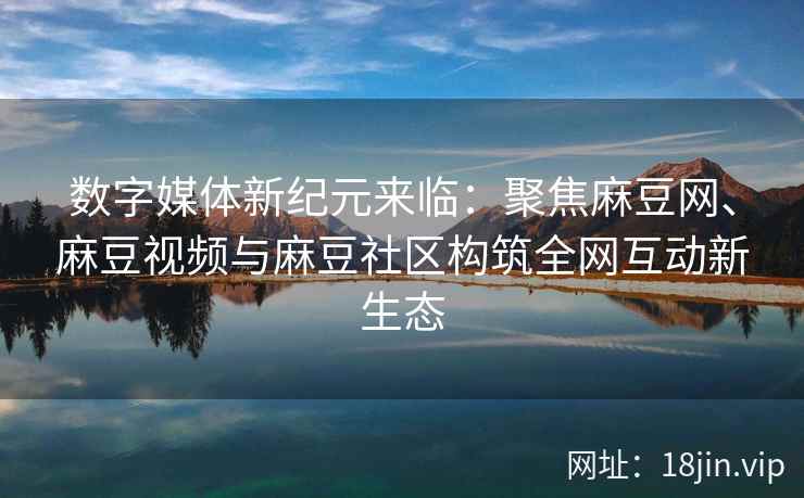 数字媒体新纪元来临：聚焦麻豆网、麻豆视频与麻豆社区构筑全网互动新生态