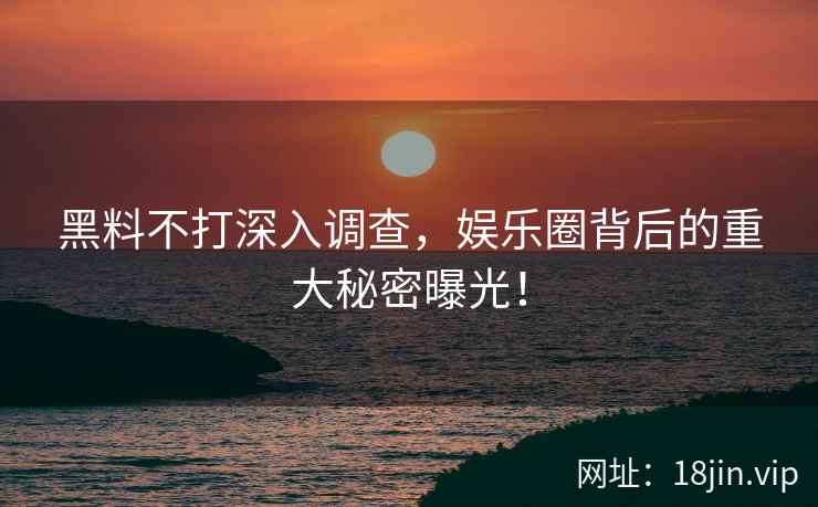 黑料不打深入调查，娱乐圈背后的重大秘密曝光！
