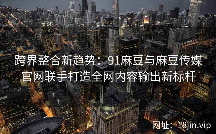 跨界整合新趋势：91麻豆与麻豆传媒官网联手打造全网内容输出新标杆  第2张