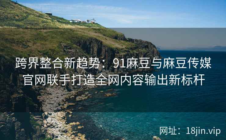 跨界整合新趋势：91麻豆与麻豆传媒官网联手打造全网内容输出新标杆