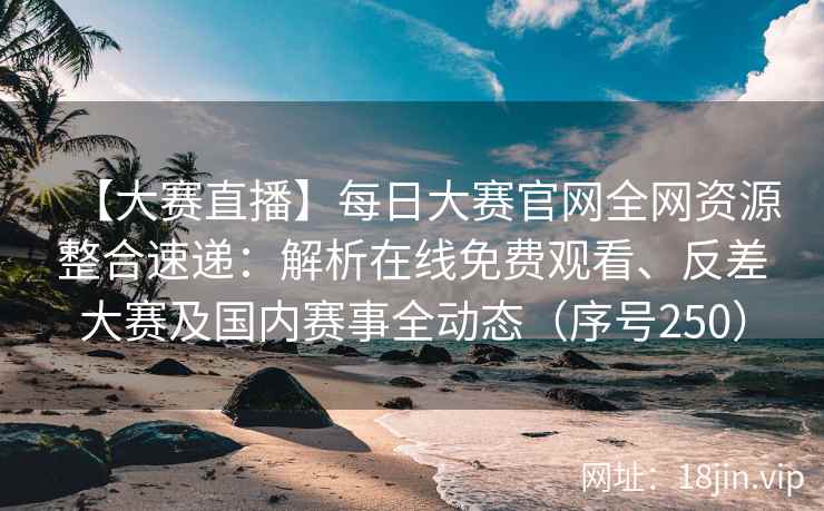 【大赛直播】每日大赛官网全网资源整合速递：解析在线免费观看、反差大赛及国内赛事全动态（序号250）