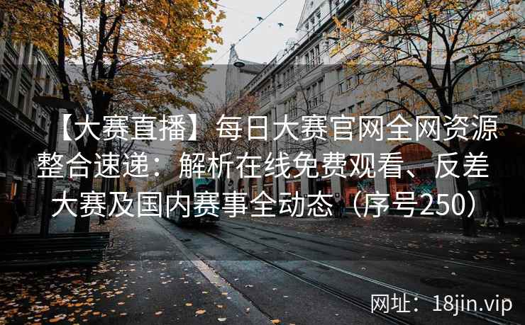 【大赛直播】每日大赛官网全网资源整合速递：解析在线免费观看、反差大赛及国内赛事全动态（序号250）  第2张
