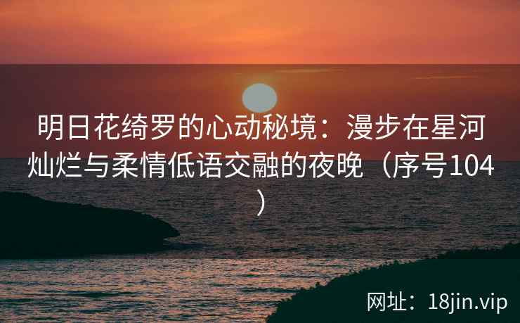 明日花绮罗的心动秘境：漫步在星河灿烂与柔情低语交融的夜晚（序号104）  第2张