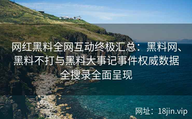 网红黑料全网互动终极汇总：黑料网、黑料不打与黑料大事记事件权威数据全搜录全面呈现