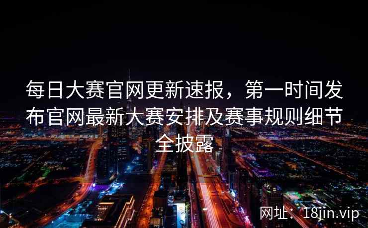 每日大赛官网更新速报，第一时间发布官网最新大赛安排及赛事规则细节全披露