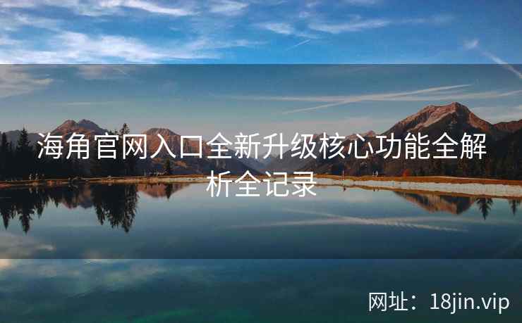 海角官网入口全新升级核心功能全解析全记录