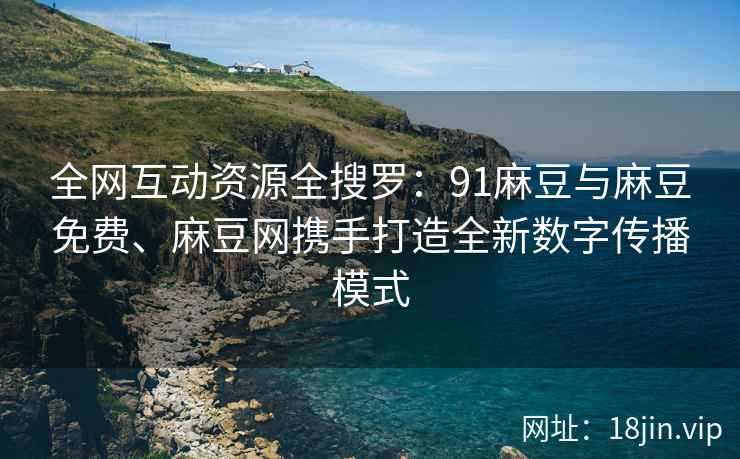 全网互动资源全搜罗：91麻豆与麻豆免费、麻豆网携手打造全新数字传播模式