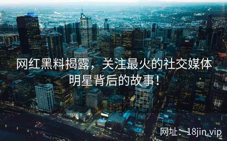 网红黑料揭露，关注最火的社交媒体明星背后的故事！
