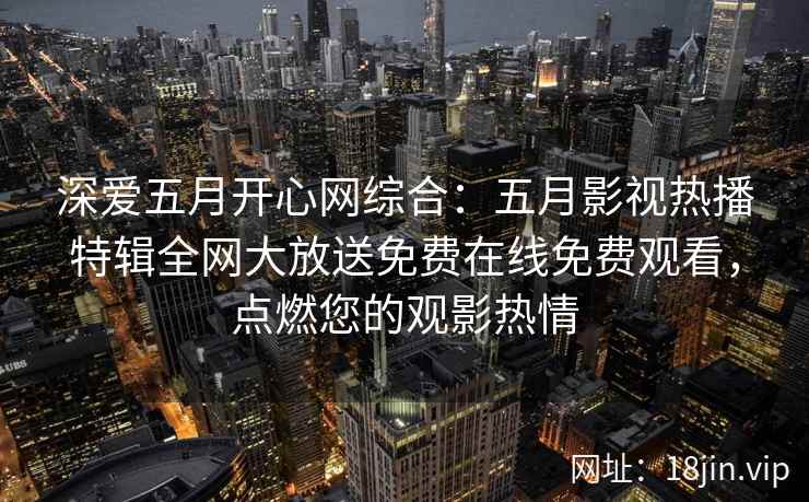 深爱五月开心网综合：五月影视热播特辑全网大放送免费在线免费观看，点燃您的观影热情