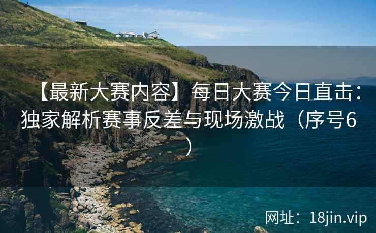 【最新大赛内容】每日大赛今日直击：独家解析赛事反差与现场激战（序号6）