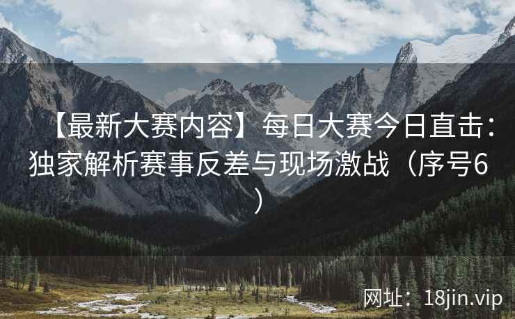 【最新大赛内容】每日大赛今日直击：独家解析赛事反差与现场激战（序号6）  第2张