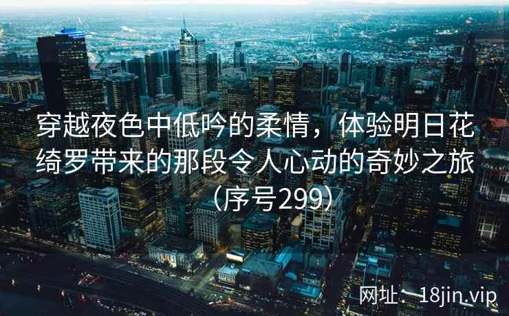 穿越夜色中低吟的柔情，体验明日花绮罗带来的那段令人心动的奇妙之旅（序号299）
