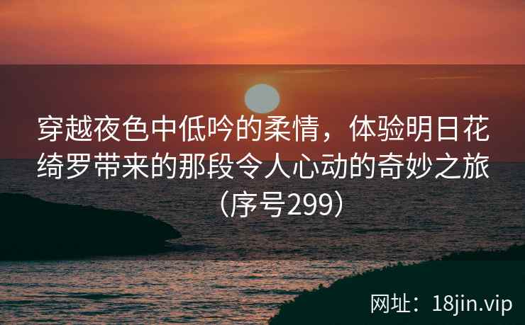 穿越夜色中低吟的柔情，体验明日花绮罗带来的那段令人心动的奇妙之旅（序号299）  第2张