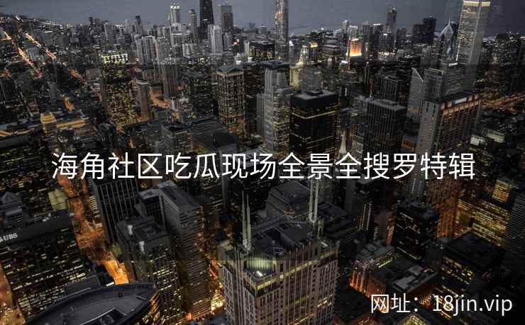 海角社区吃瓜现场全景全搜罗特辑