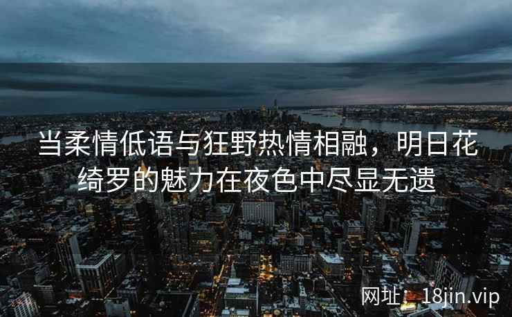 当柔情低语与狂野热情相融，明日花绮罗的魅力在夜色中尽显无遗