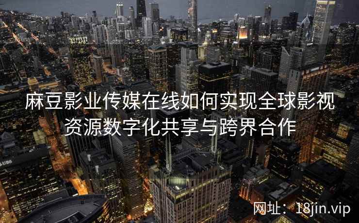 麻豆影业传媒在线如何实现全球影视资源数字化共享与跨界合作