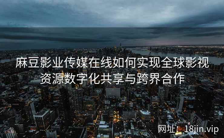 麻豆影业传媒在线如何实现全球影视资源数字化共享与跨界合作  第2张
