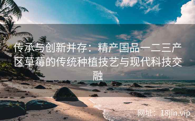 传承与创新并存：精产国品一二三产区草莓的传统种植技艺与现代科技交融  第2张