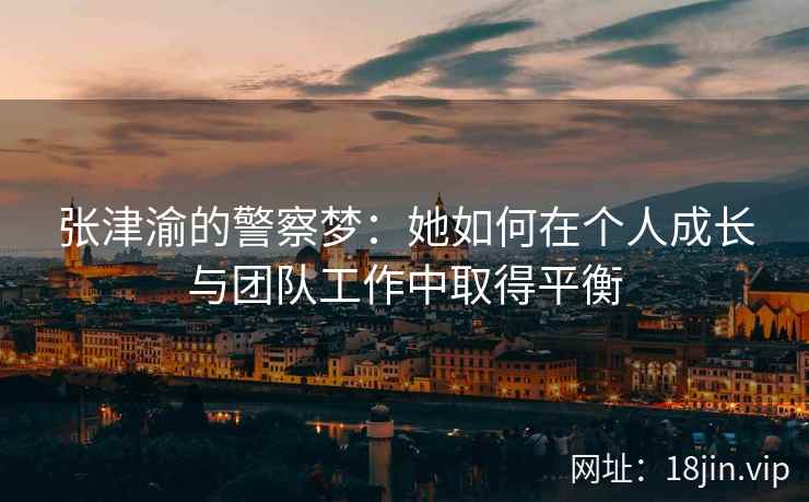 张津渝的警察梦：她如何在个人成长与团队工作中取得平衡  第2张