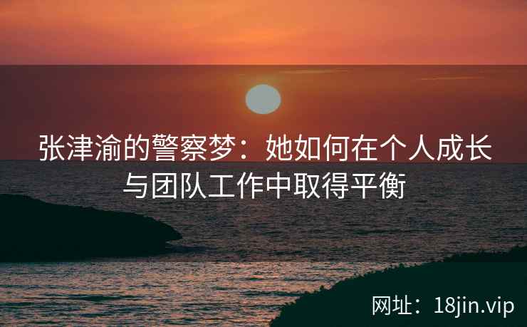 张津渝的警察梦：她如何在个人成长与团队工作中取得平衡