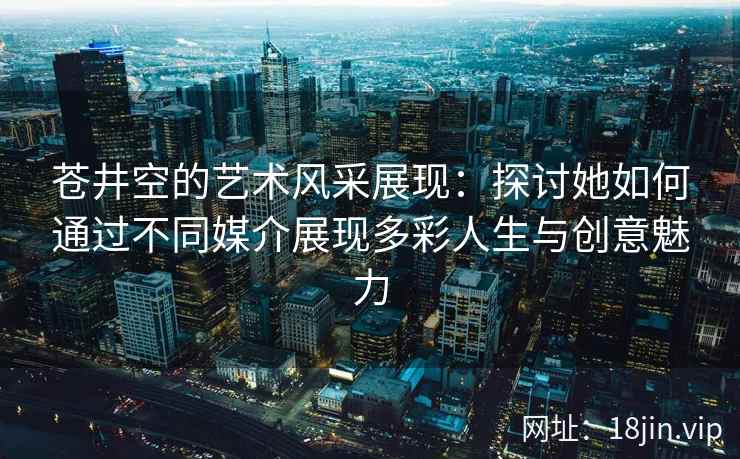 苍井空的艺术风采展现：探讨她如何通过不同媒介展现多彩人生与创意魅力  第2张