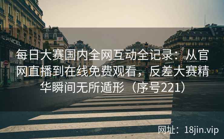 每日大赛国内全网互动全记录：从官网直播到在线免费观看，反差大赛精华瞬间无所遁形（序号221）