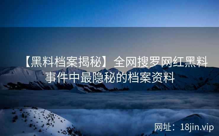 【黑料档案揭秘】全网搜罗网红黑料事件中最隐秘的档案资料  第2张