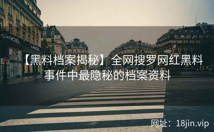 【黑料档案揭秘】全网搜罗网红黑料事件中最隐秘的档案资料