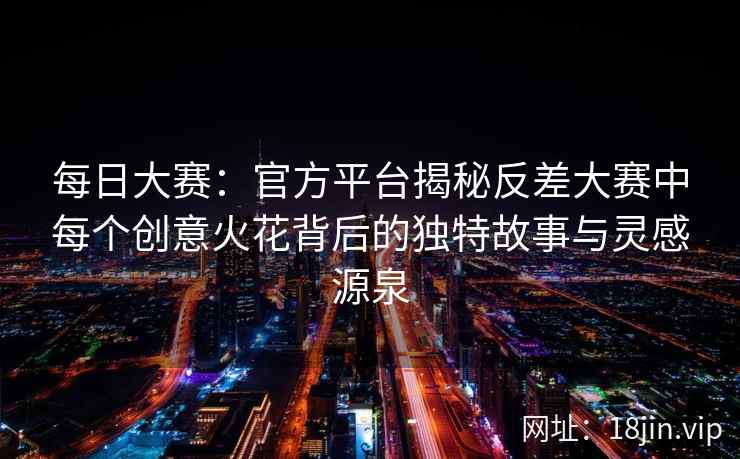 每日大赛：官方平台揭秘反差大赛中每个创意火花背后的独特故事与灵感源泉