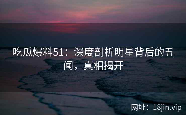 吃瓜爆料51：深度剖析明星背后的丑闻，真相揭开